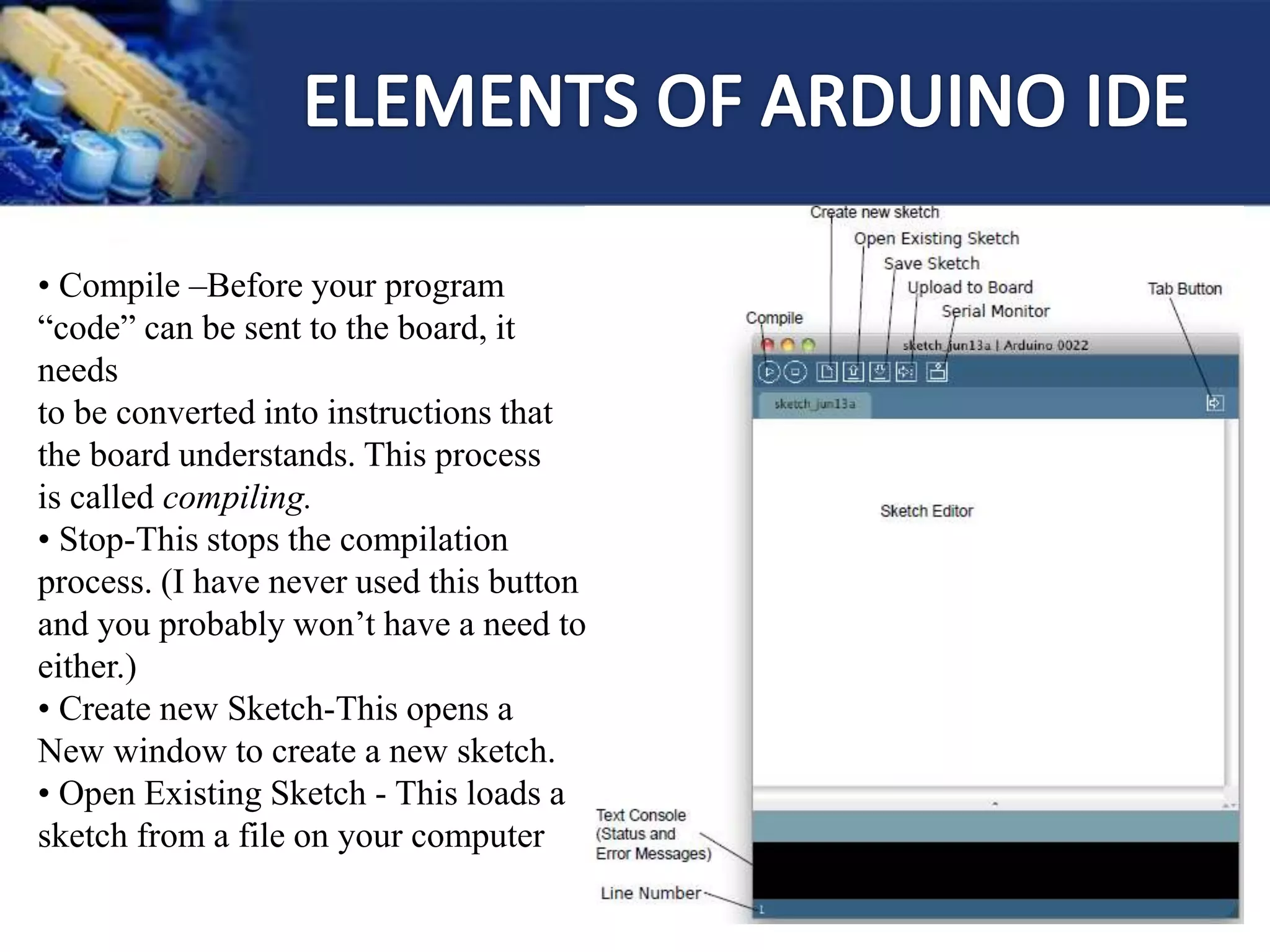 • Compile –Before your program
“code” can be sent to the board, it
needs
to be converted into instructions that
the board understands. This process
is called compiling.
• Stop-This stops the compilation
process. (I have never used this button
and you probably won’t have a need to
either.)
• Create new Sketch-This opens a
New window to create a new sketch.
• Open Existing Sketch - This loads a
sketch from a file on your computer
 