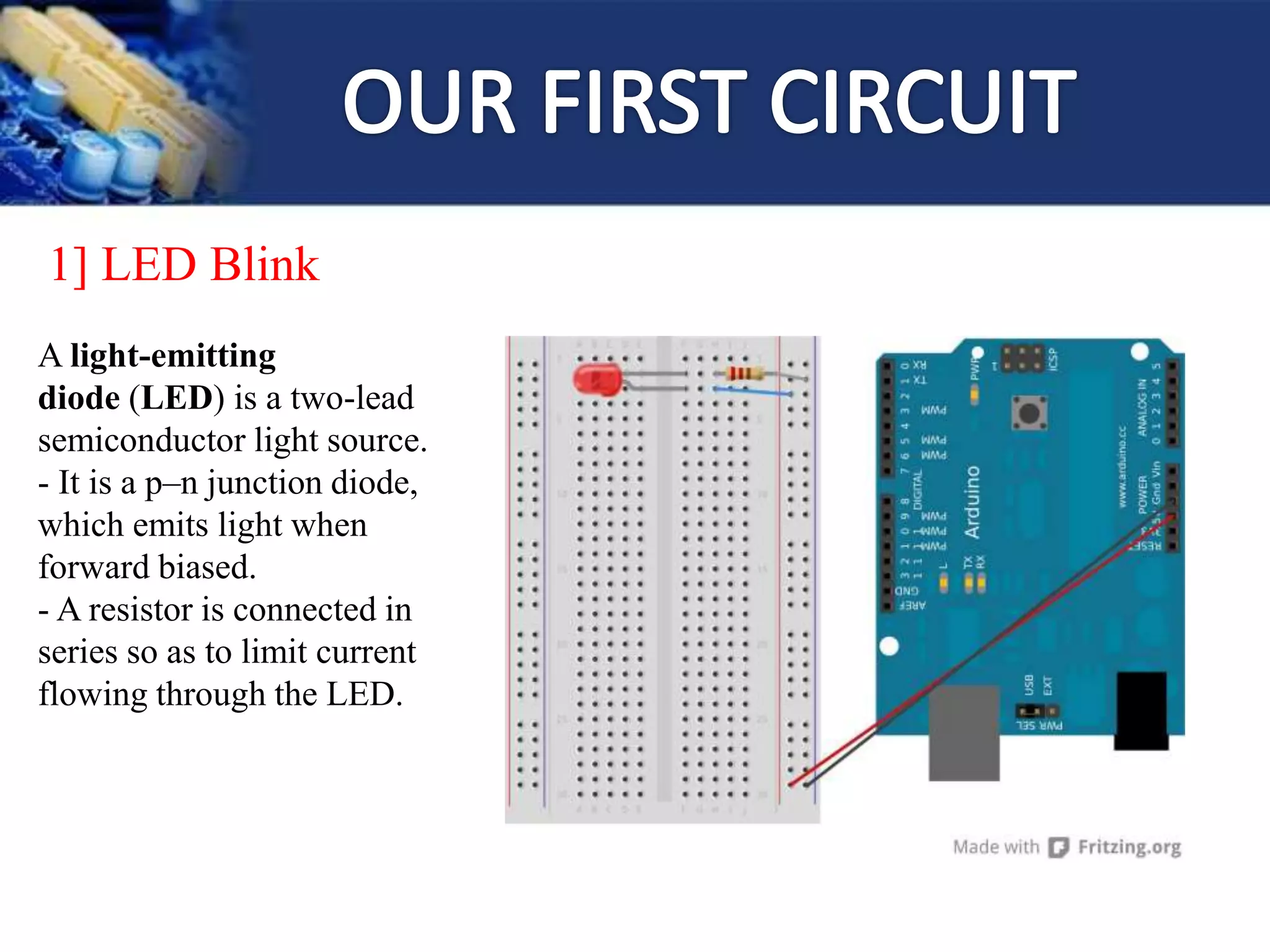 1] LED Blink
A light-emitting
diode (LED) is a two-lead
semiconductor light source.
- It is a p–n junction diode,
which emits light when
forward biased.
- A resistor is connected in
series so as to limit current
flowing through the LED.
 