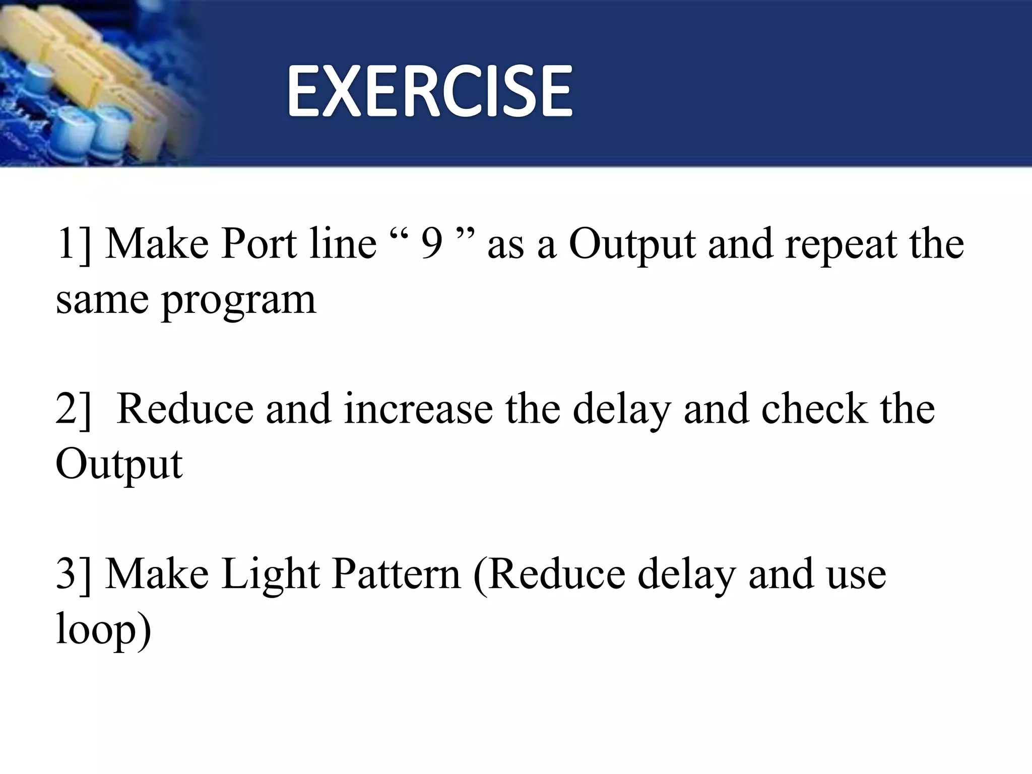 1] Make Port line “ 9 ” as a Output and repeat the
same program
2] Reduce and increase the delay and check the
Output
3] Make Light Pattern (Reduce delay and use
loop)
 