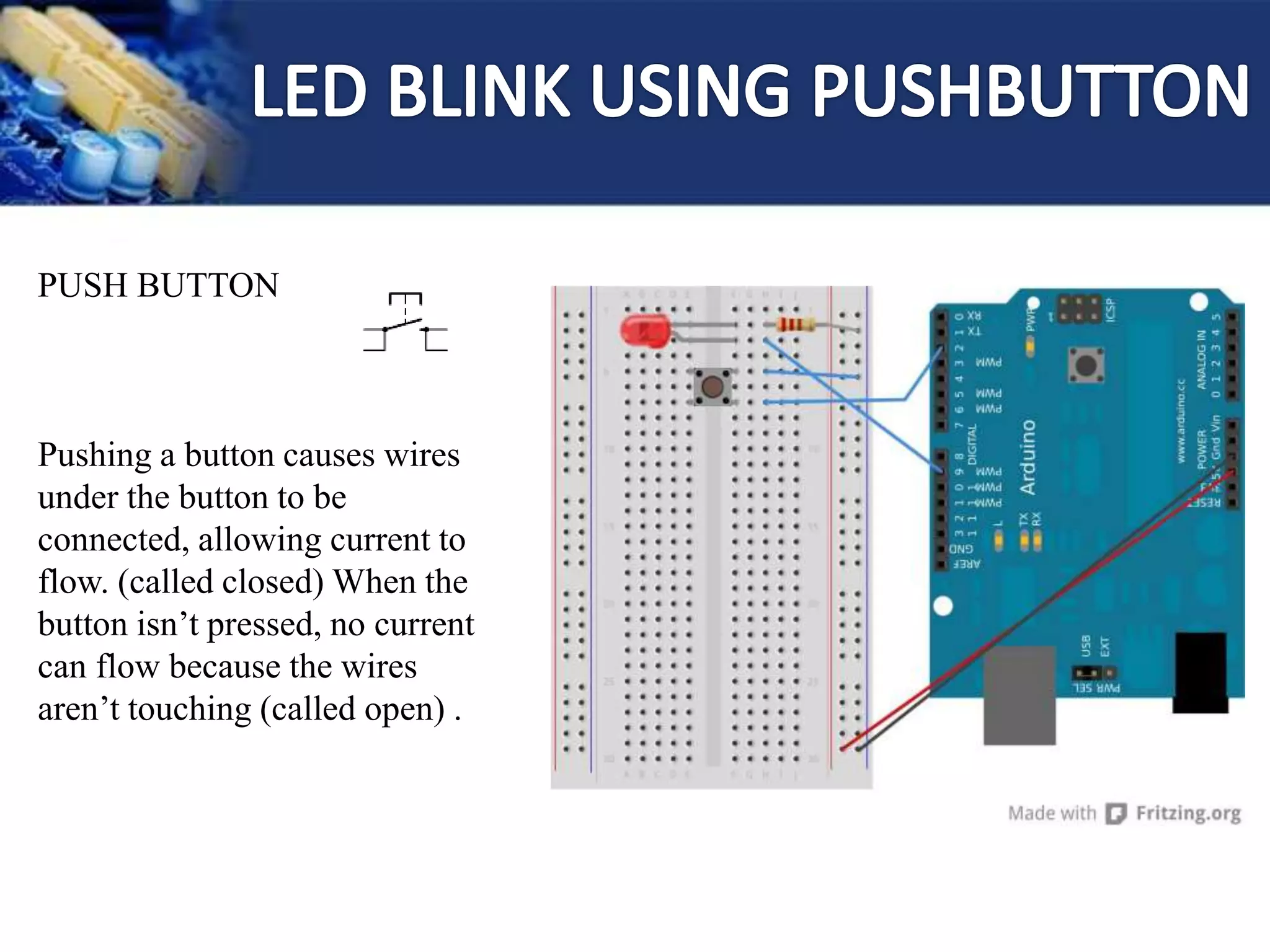 PUSH BUTTON
Pushing a button causes wires
under the button to be
connected, allowing current to
flow. (called closed) When the
button isn’t pressed, no current
can flow because the wires
aren’t touching (called open) .
 