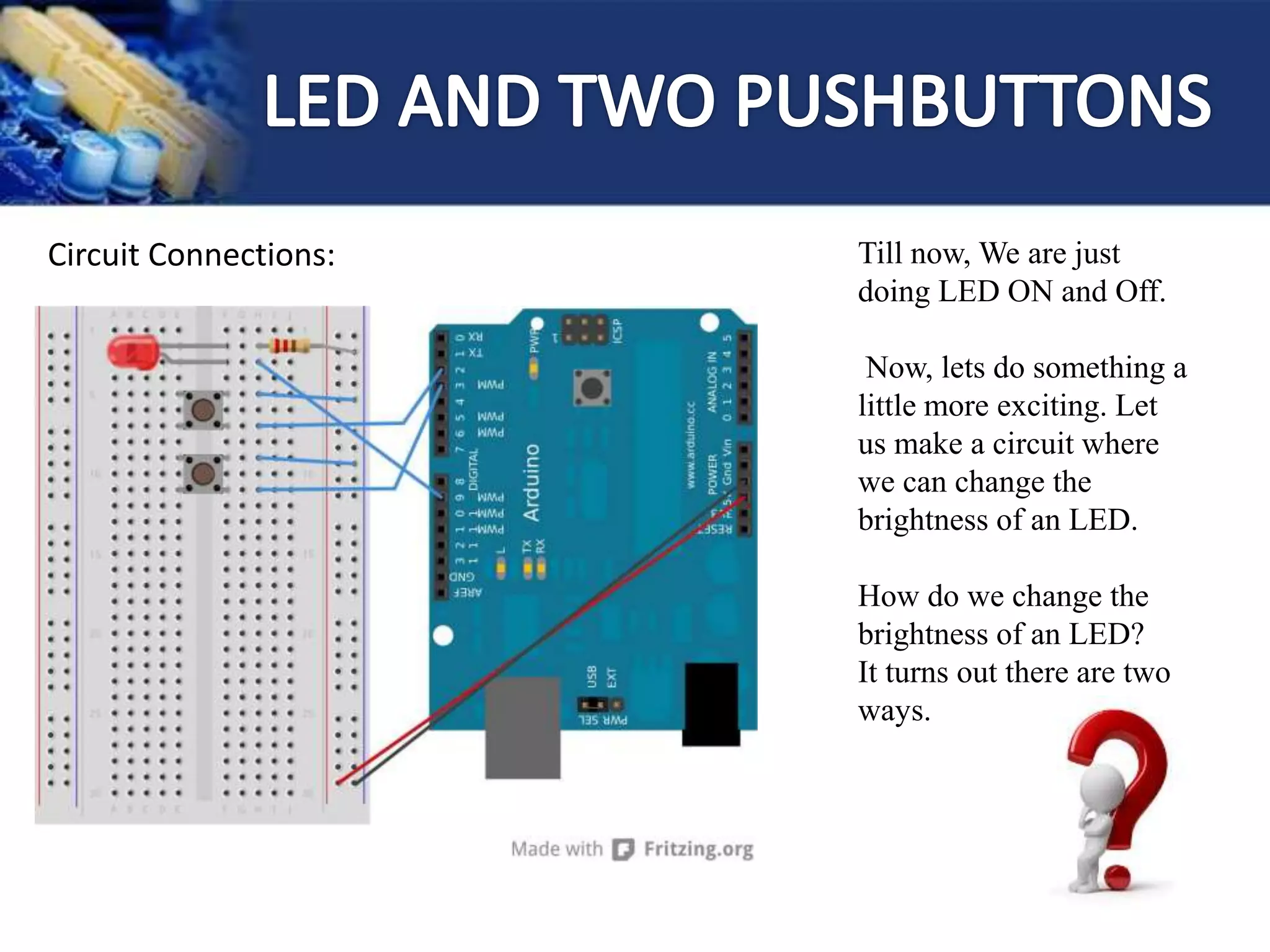 Circuit Connections: Till now, We are just
doing LED ON and Off.
Now, lets do something a
little more exciting. Let
us make a circuit where
we can change the
brightness of an LED.
How do we change the
brightness of an LED?
It turns out there are two
ways.
 