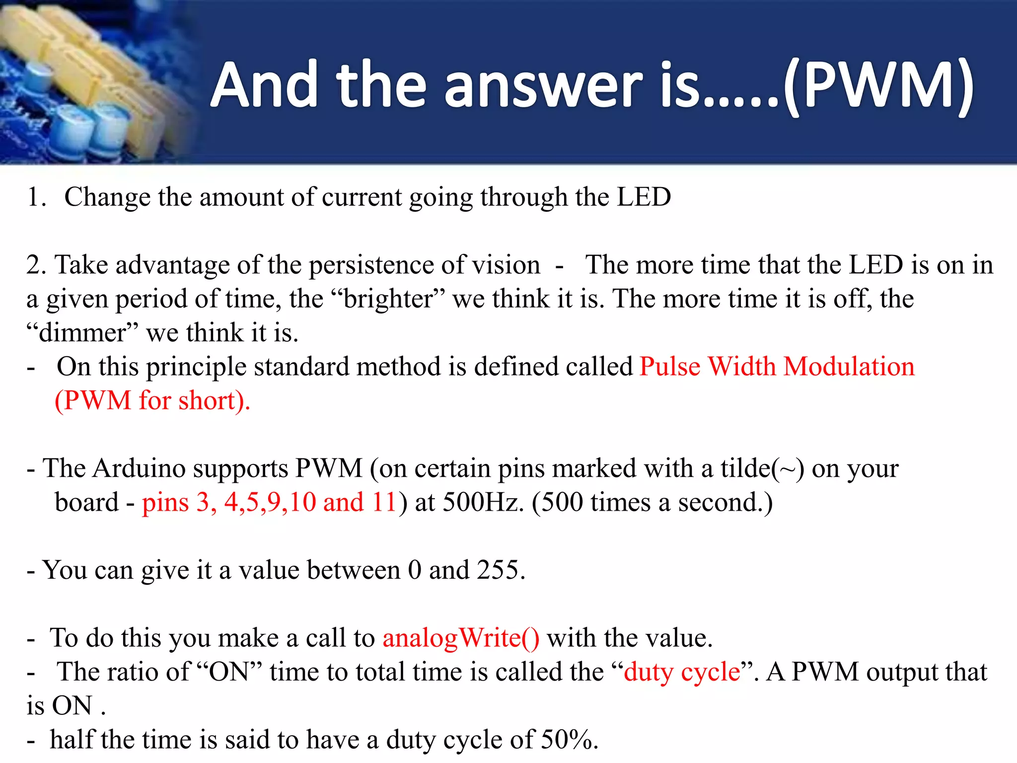 1. Change the amount of current going through the LED
2. Take advantage of the persistence of vision - The more time that the LED is on in
a given period of time, the “brighter” we think it is. The more time it is off, the
“dimmer” we think it is.
- On this principle standard method is defined called Pulse Width Modulation
(PWM for short).
- The Arduino supports PWM (on certain pins marked with a tilde(~) on your
board - pins 3, 4,5,9,10 and 11) at 500Hz. (500 times a second.)
- You can give it a value between 0 and 255.
- To do this you make a call to analogWrite() with the value.
- The ratio of “ON” time to total time is called the “duty cycle”. A PWM output that
is ON .
- half the time is said to have a duty cycle of 50%.
 