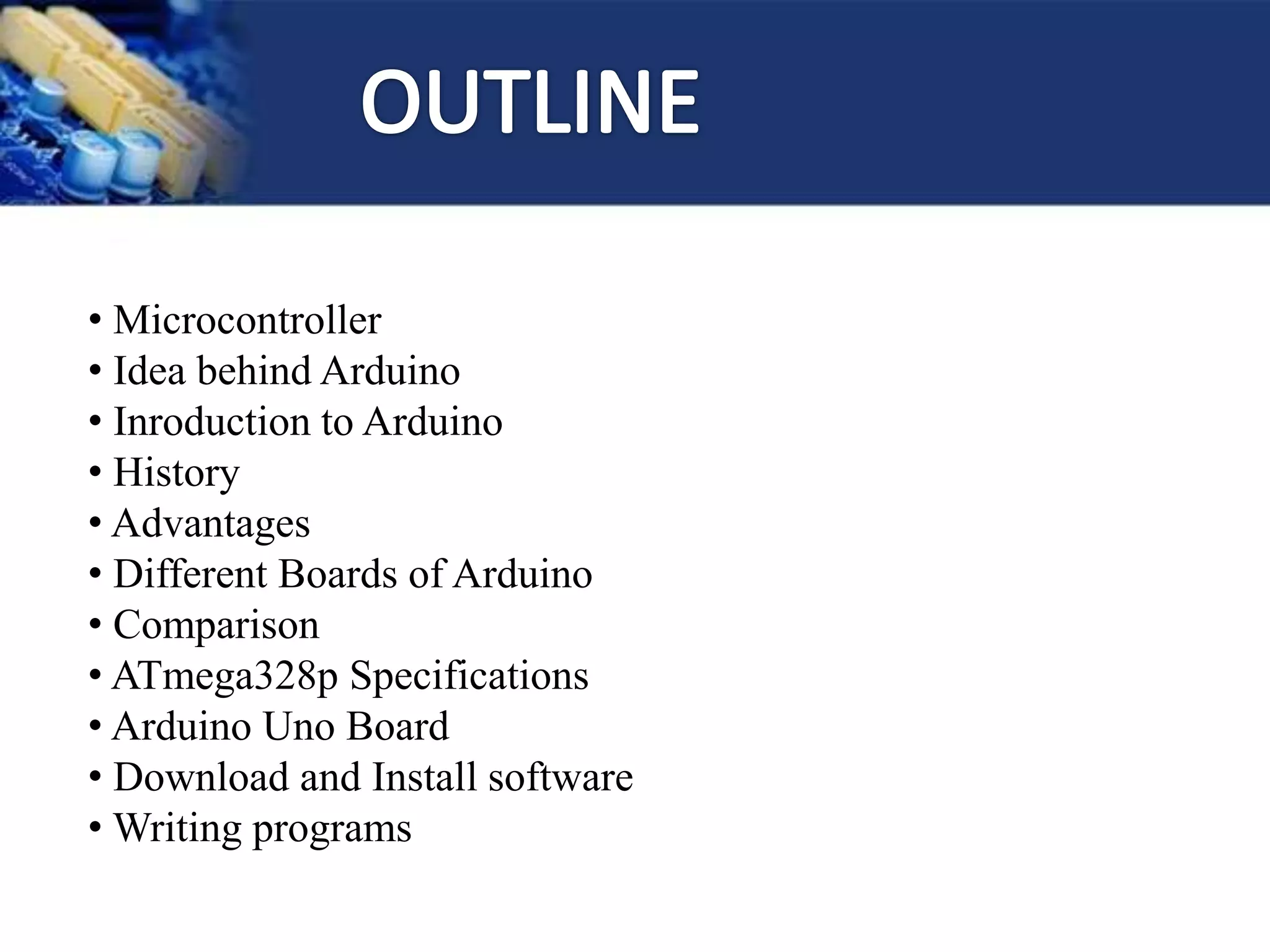 • Microcontroller
• Idea behind Arduino
• Inroduction to Arduino
• History
• Advantages
• Different Boards of Arduino
• Comparison
• ATmega328p Specifications
• Arduino Uno Board
• Download and Install software
• Writing programs
 