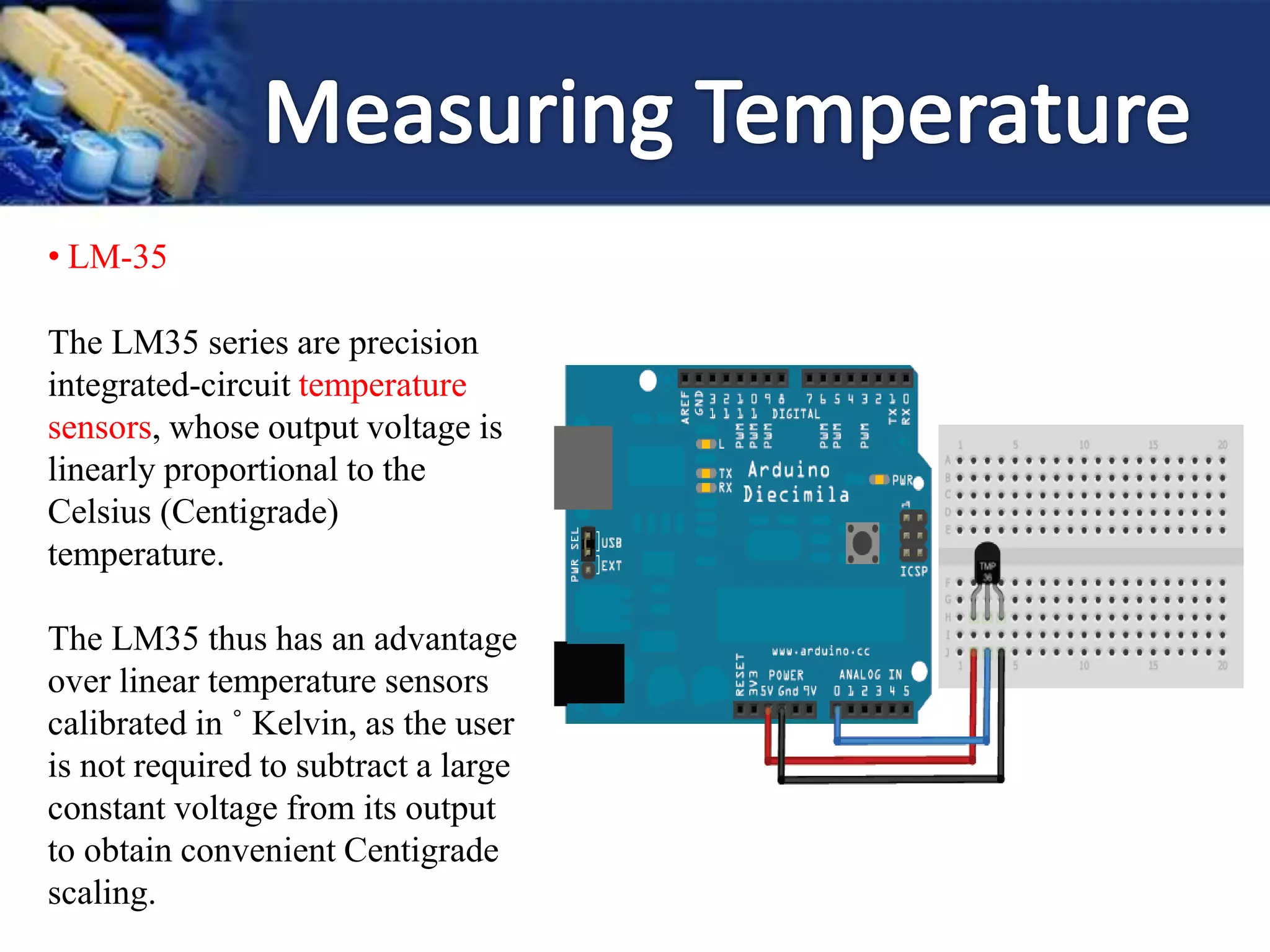 • LM-35
The LM35 series are precision
integrated-circuit temperature
sensors, whose output voltage is
linearly proportional to the
Celsius (Centigrade)
temperature.
The LM35 thus has an advantage
over linear temperature sensors
calibrated in ˚ Kelvin, as the user
is not required to subtract a large
constant voltage from its output
to obtain convenient Centigrade
scaling.
 