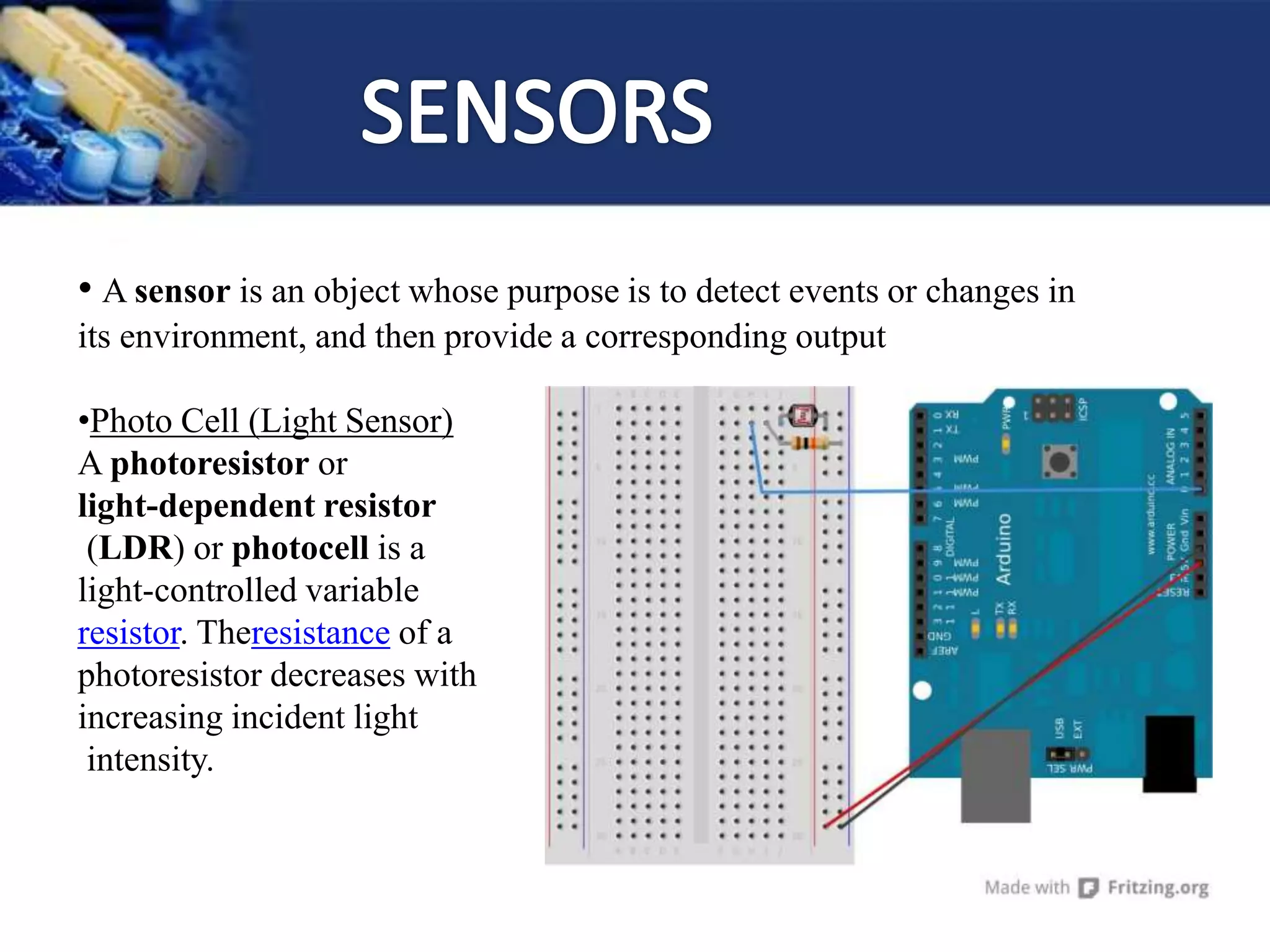 • A sensor is an object whose purpose is to detect events or changes in
its environment, and then provide a corresponding output
•Photo Cell (Light Sensor)
A photoresistor or
light-dependent resistor
(LDR) or photocell is a
light-controlled variable
resistor. Theresistance of a
photoresistor decreases with
increasing incident light
intensity.
 
