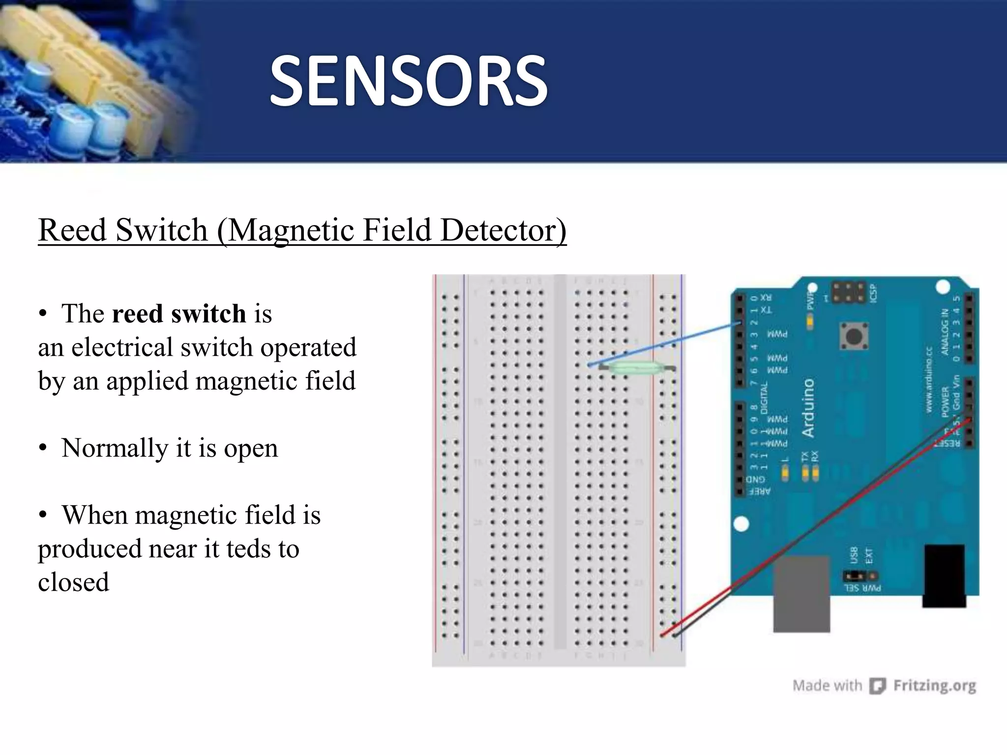 Reed Switch (Magnetic Field Detector)
• The reed switch is
an electrical switch operated
by an applied magnetic field
• Normally it is open
• When magnetic field is
produced near it teds to
closed
 