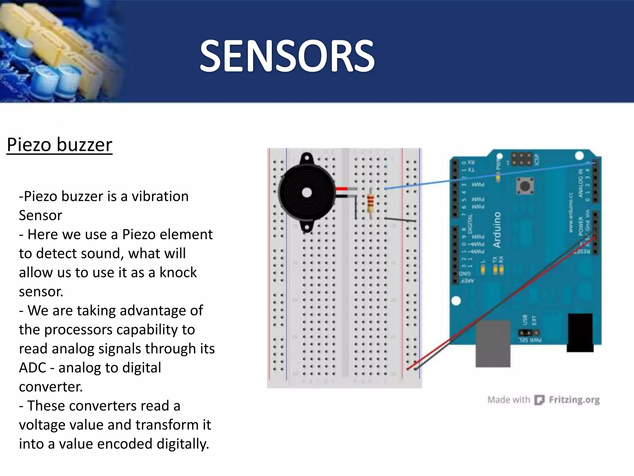 Piezo buzzer
-Piezo buzzer is a vibration
Sensor
- Here we use a Piezo element
to detect sound, what will
allow us to use it as a knock
sensor.
- We are taking advantage of
the processors capability to
read analog signals through its
ADC - analog to digital
converter.
- These converters read a
voltage value and transform it
into a value encoded digitally.
 