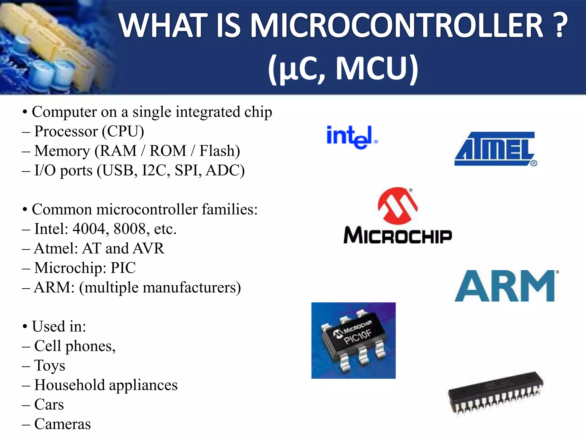(μC, MCU)
• Computer on a single integrated chip
– Processor (CPU)
– Memory (RAM / ROM / Flash)
– I/O ports (USB, I2C, SPI, ADC)
• Common microcontroller families:
– Intel: 4004, 8008, etc.
– Atmel: AT and AVR
– Microchip: PIC
– ARM: (multiple manufacturers)
• Used in:
– Cell phones,
– Toys
– Household appliances
– Cars
– Cameras
 