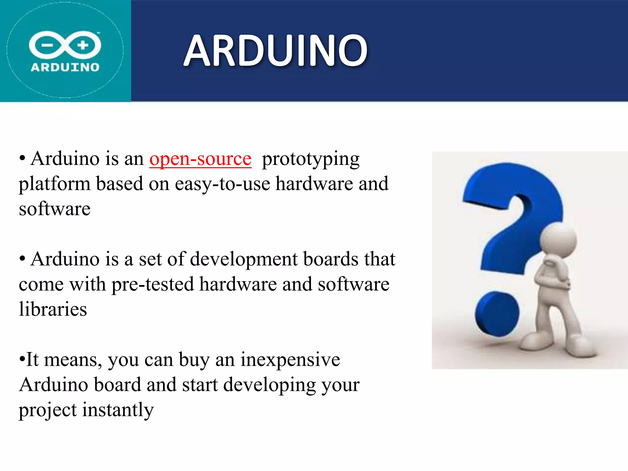 • Arduino is an open-source prototyping
platform based on easy-to-use hardware and
software
• Arduino is a set of development boards that
come with pre-tested hardware and software
libraries
•It means, you can buy an inexpensive
Arduino board and start developing your
project instantly
 