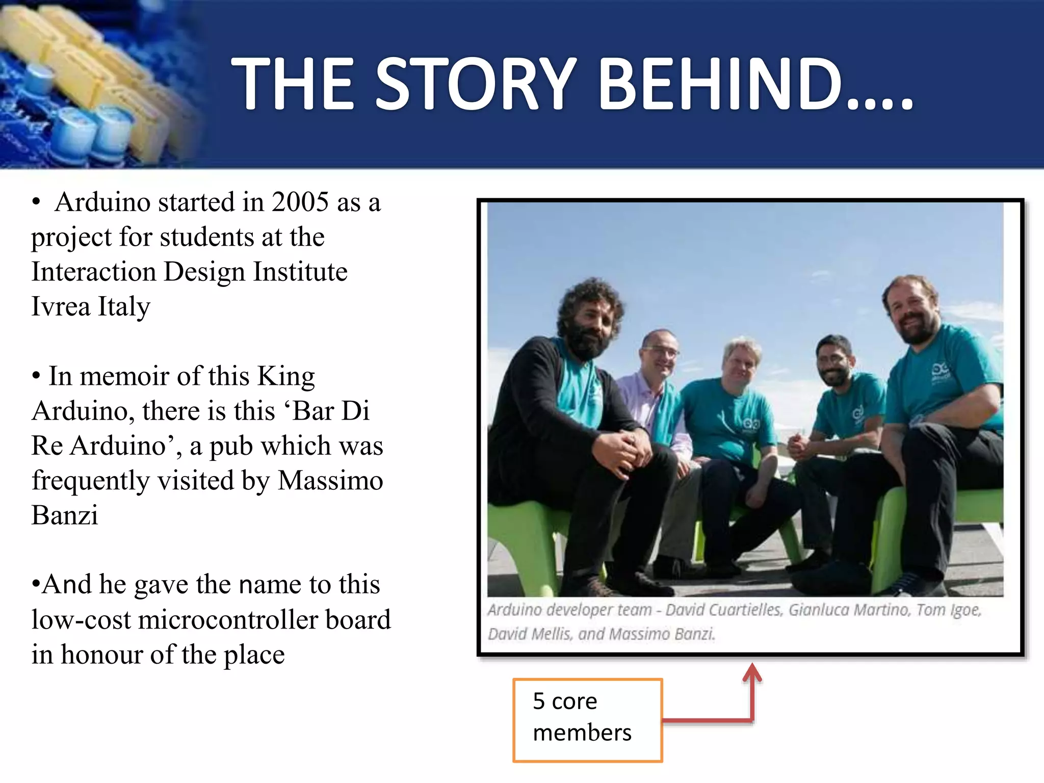 • Arduino started in 2005 as a
project for students at the
Interaction Design Institute
Ivrea Italy
• In memoir of this King
Arduino, there is this ‘Bar Di
Re Arduino’, a pub which was
frequently visited by Massimo
Banzi
•And he gave the name to this
low-cost microcontroller board
in honour of the place
5 core
members
 