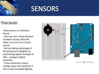 Piezo buzzer
-Piezo buzzer is a vibration
Sensor
- Here we use a Piezo element
to detect sound, what will
allow us to use it as a knock
sensor.
- We are taking advantage of
the processors capability to
read analog signals through its
ADC - analog to digital
converter.
- These converters read a
voltage value and transform it
into a value encoded digitally.
 