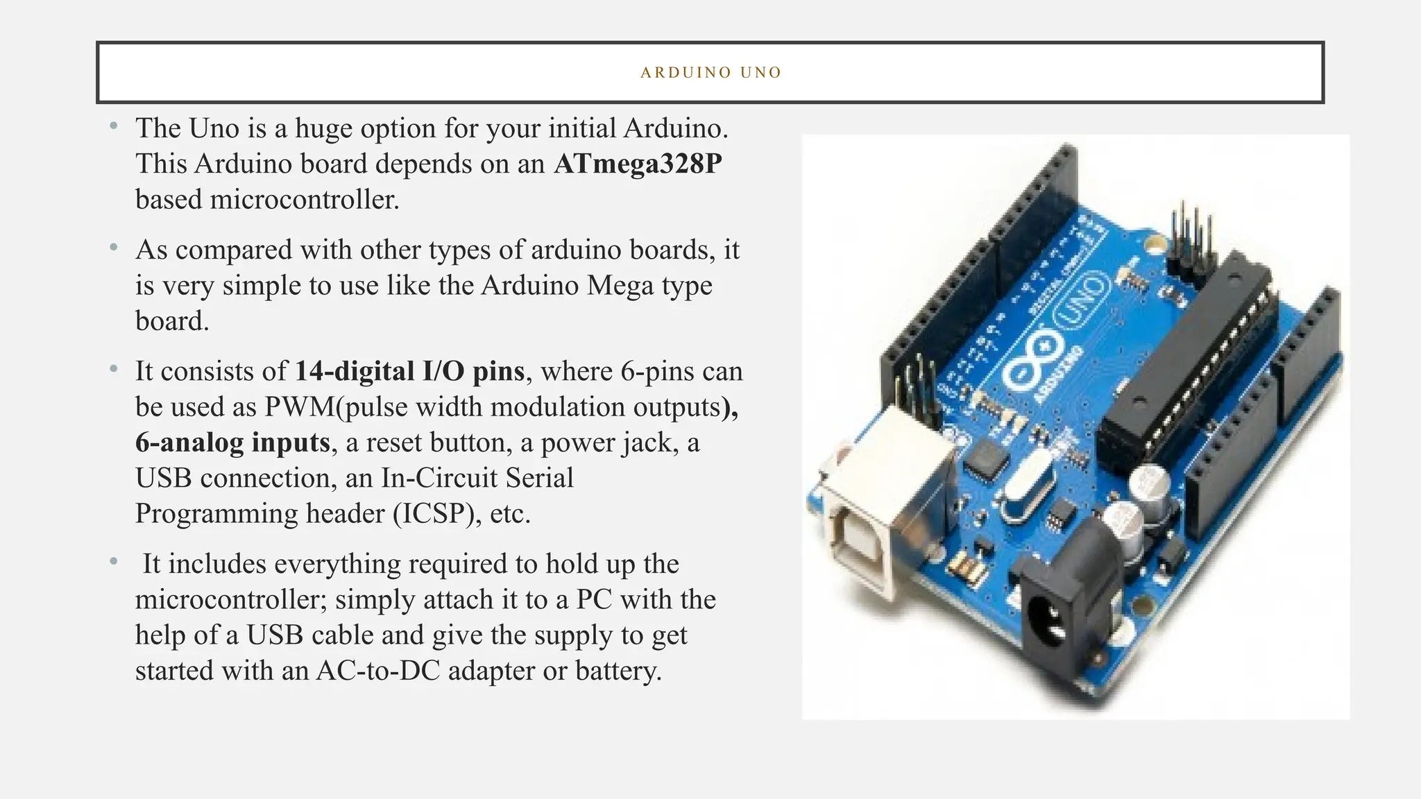 A R D U I N O U N O
• The Uno is a huge option for your initial Arduino.
This Arduino board depends on an ATmega328P
based microcontroller.
• As compared with other types of arduino boards, it
is very simple to use like the Arduino Mega type
board.
• It consists of 14-digital I/O pins, where 6-pins can
be used as PWM(pulse width modulation outputs),
6-analog inputs, a reset button, a power jack, a
USB connection, an In-Circuit Serial
Programming header (ICSP), etc.
• It includes everything required to hold up the
microcontroller; simply attach it to a PC with the
help of a USB cable and give the supply to get
started with an AC-to-DC adapter or battery.
 