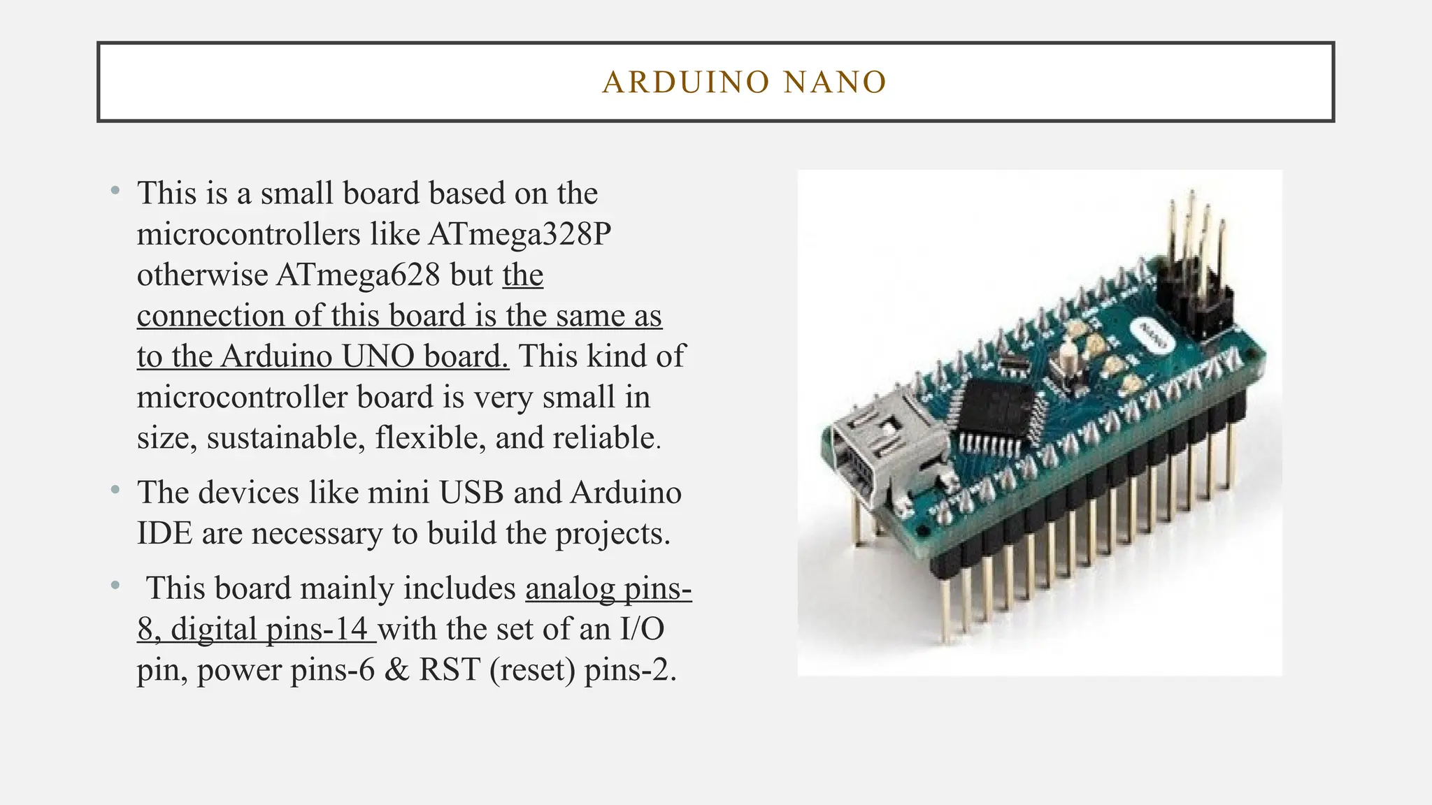 ARDUINO NANO
• This is a small board based on the
microcontrollers like ATmega328P
otherwise ATmega628 but the
connection of this board is the same as
to the Arduino UNO board. This kind of
microcontroller board is very small in
size, sustainable, flexible, and reliable.
• The devices like mini USB and Arduino
IDE are necessary to build the projects.
• This board mainly includes analog pins-
8, digital pins-14 with the set of an I/O
pin, power pins-6 & RST (reset) pins-2.
 