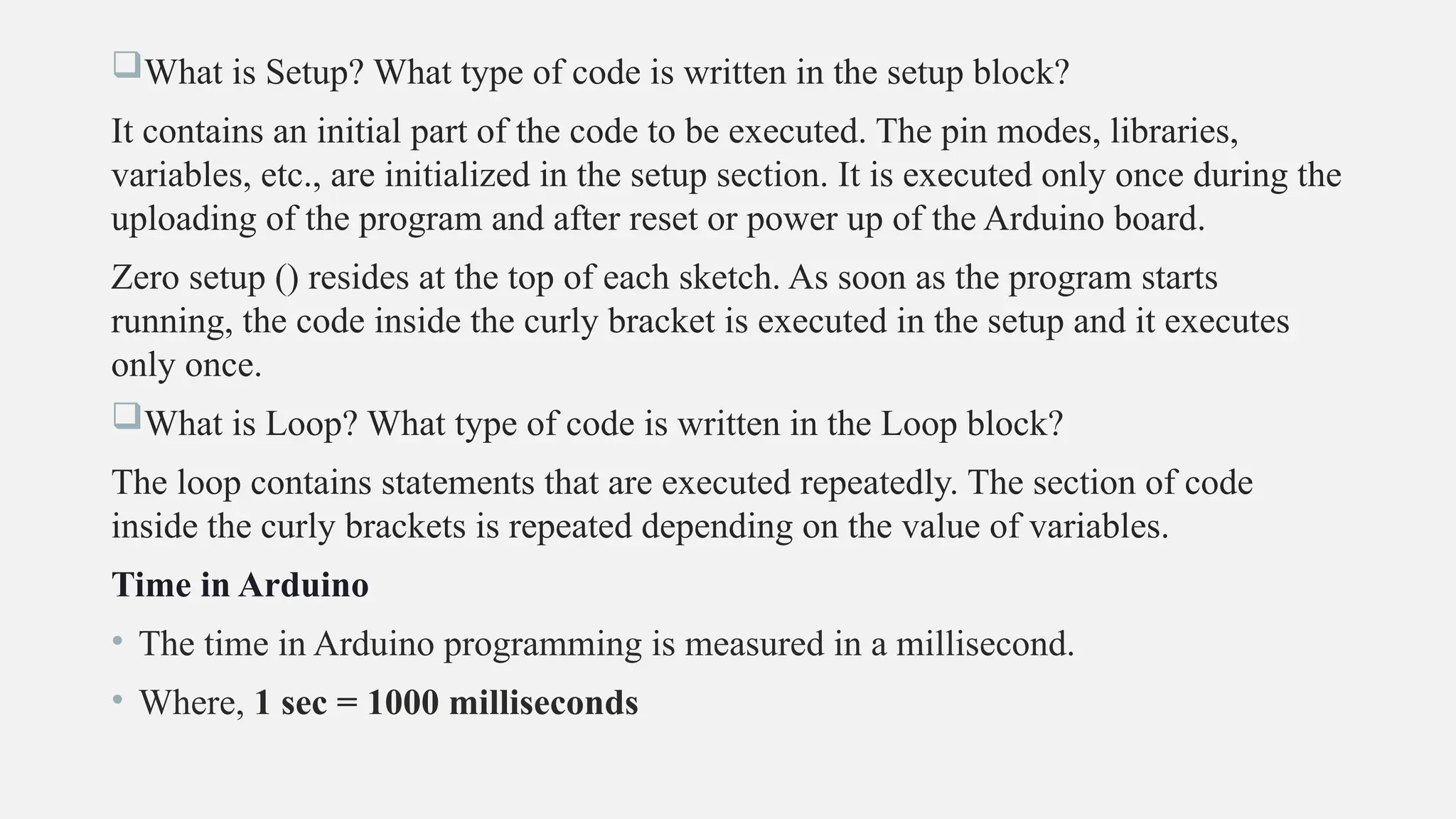 What is Setup? What type of code is written in the setup block?
It contains an initial part of the code to be executed. The pin modes, libraries,
variables, etc., are initialized in the setup section. It is executed only once during the
uploading of the program and after reset or power up of the Arduino board.
Zero setup () resides at the top of each sketch. As soon as the program starts
running, the code inside the curly bracket is executed in the setup and it executes
only once.
What is Loop? What type of code is written in the Loop block?
The loop contains statements that are executed repeatedly. The section of code
inside the curly brackets is repeated depending on the value of variables.
Time in Arduino
• The time in Arduino programming is measured in a millisecond.
• Where, 1 sec = 1000 milliseconds
 