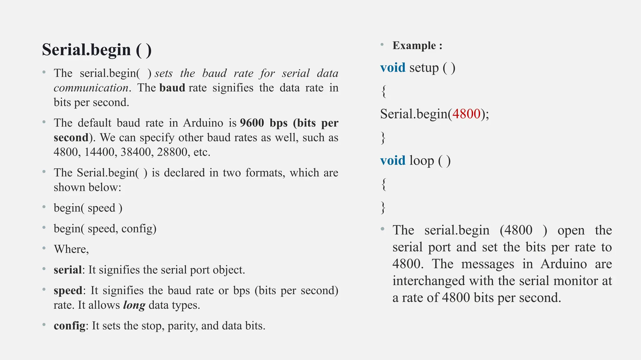Serial.begin ( )
• The serial.begin( ) sets the baud rate for serial data
communication. The baud rate signifies the data rate in
bits per second.
• The default baud rate in Arduino is 9600 bps (bits per
second). We can specify other baud rates as well, such as
4800, 14400, 38400, 28800, etc.
• The Serial.begin( ) is declared in two formats, which are
shown below:
• begin( speed )
• begin( speed, config)
• Where,
• serial: It signifies the serial port object.
• speed: It signifies the baud rate or bps (bits per second)
rate. It allows long data types.
• config: It sets the stop, parity, and data bits.
• Example :
void setup ( )
{
Serial.begin(4800);
}
void loop ( )
{
}
• The serial.begin (4800 ) open the
serial port and set the bits per rate to
4800. The messages in Arduino are
interchanged with the serial monitor at
a rate of 4800 bits per second.
 