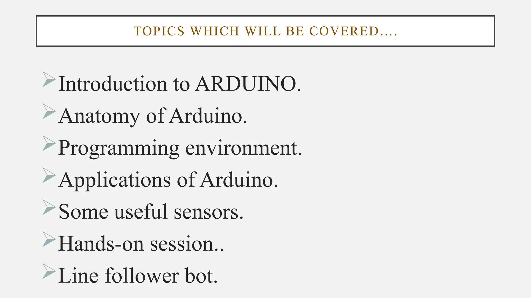 TOPICS WHICH WILL BE COVERED….
Introduction to ARDUINO.
Anatomy of Arduino.
Programming environment.
Applications of Arduino.
Some useful sensors.
Hands-on session..
Line follower bot.
 