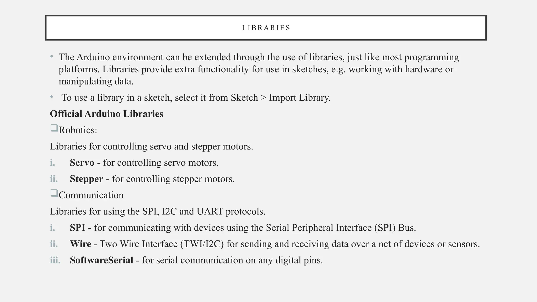 LI B R AR IES
• The Arduino environment can be extended through the use of libraries, just like most programming
platforms. Libraries provide extra functionality for use in sketches, e.g. working with hardware or
manipulating data.
• To use a library in a sketch, select it from Sketch > Import Library.
Official Arduino Libraries
Robotics:
Libraries for controlling servo and stepper motors.
i. Servo - for controlling servo motors.
ii. Stepper - for controlling stepper motors.
Communication
Libraries for using the SPI, I2C and UART protocols.
i. SPI - for communicating with devices using the Serial Peripheral Interface (SPI) Bus.
ii. Wire - Two Wire Interface (TWI/I2C) for sending and receiving data over a net of devices or sensors.
iii. SoftwareSerial - for serial communication on any digital pins.
 