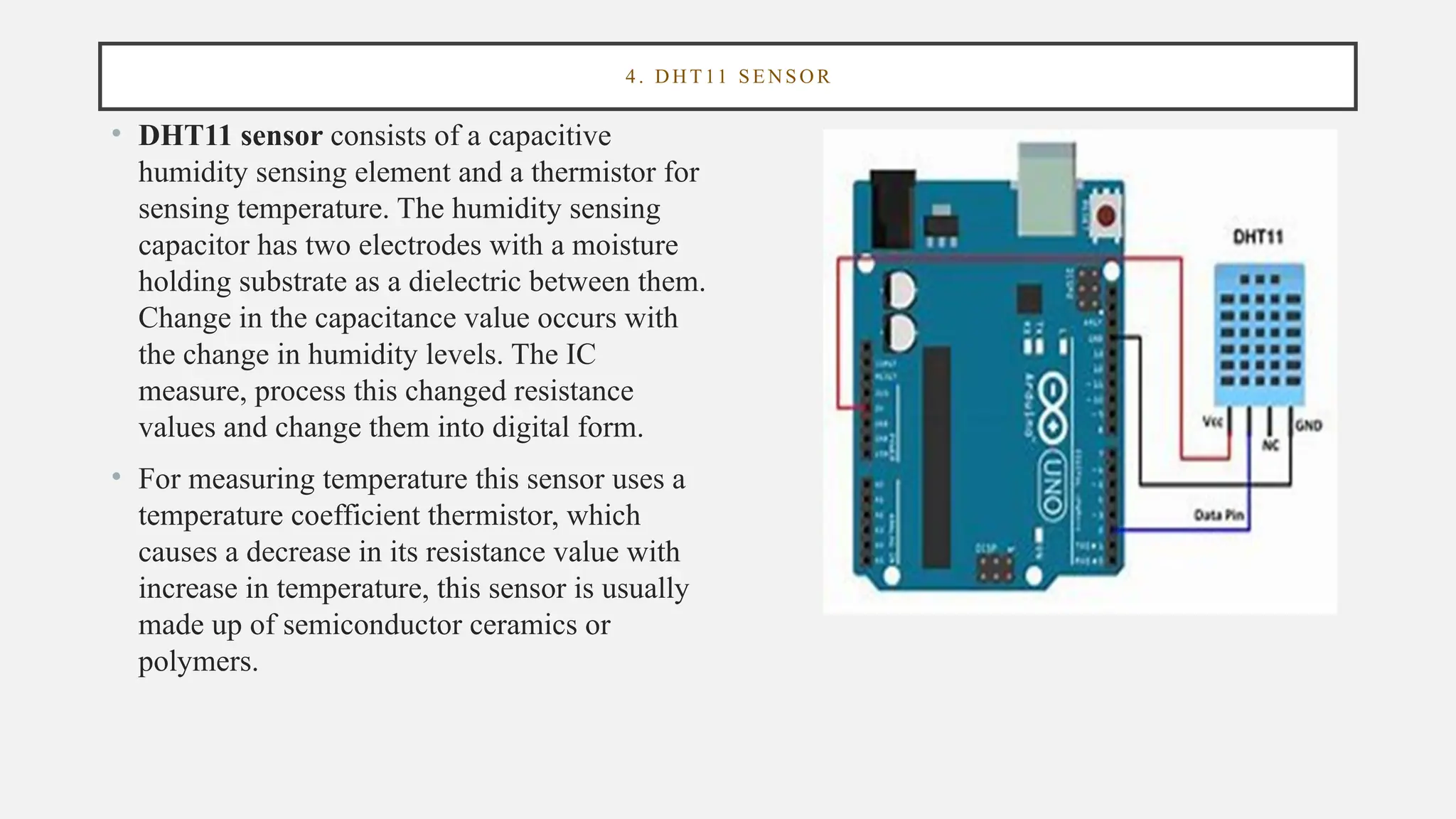 4 . DHT 11 SE NSOR
• DHT11 sensor consists of a capacitive
humidity sensing element and a thermistor for
sensing temperature. The humidity sensing
capacitor has two electrodes with a moisture
holding substrate as a dielectric between them.
Change in the capacitance value occurs with
the change in humidity levels. The IC
measure, process this changed resistance
values and change them into digital form.
• For measuring temperature this sensor uses a
temperature coefficient thermistor, which
causes a decrease in its resistance value with
increase in temperature, this sensor is usually
made up of semiconductor ceramics or
polymers.
 