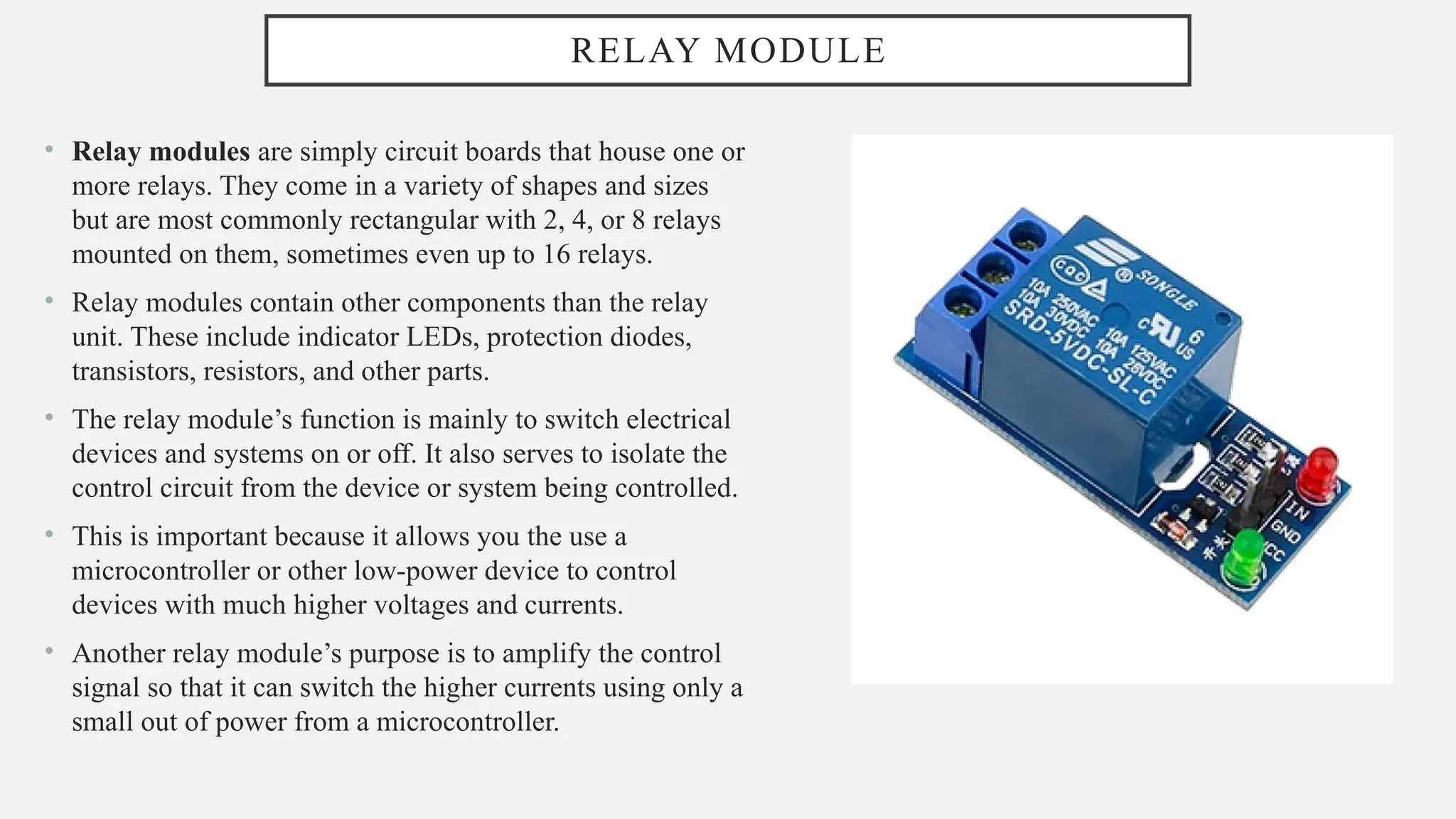 RELAY MODULE
• Relay modules are simply circuit boards that house one or
more relays. They come in a variety of shapes and sizes
but are most commonly rectangular with 2, 4, or 8 relays
mounted on them, sometimes even up to 16 relays.
• Relay modules contain other components than the relay
unit. These include indicator LEDs, protection diodes,
transistors, resistors, and other parts.
• The relay module’s function is mainly to switch electrical
devices and systems on or off. It also serves to isolate the
control circuit from the device or system being controlled.
• This is important because it allows you the use a
microcontroller or other low-power device to control
devices with much higher voltages and currents.
• Another relay module’s purpose is to amplify the control
signal so that it can switch the higher currents using only a
small out of power from a microcontroller.
 