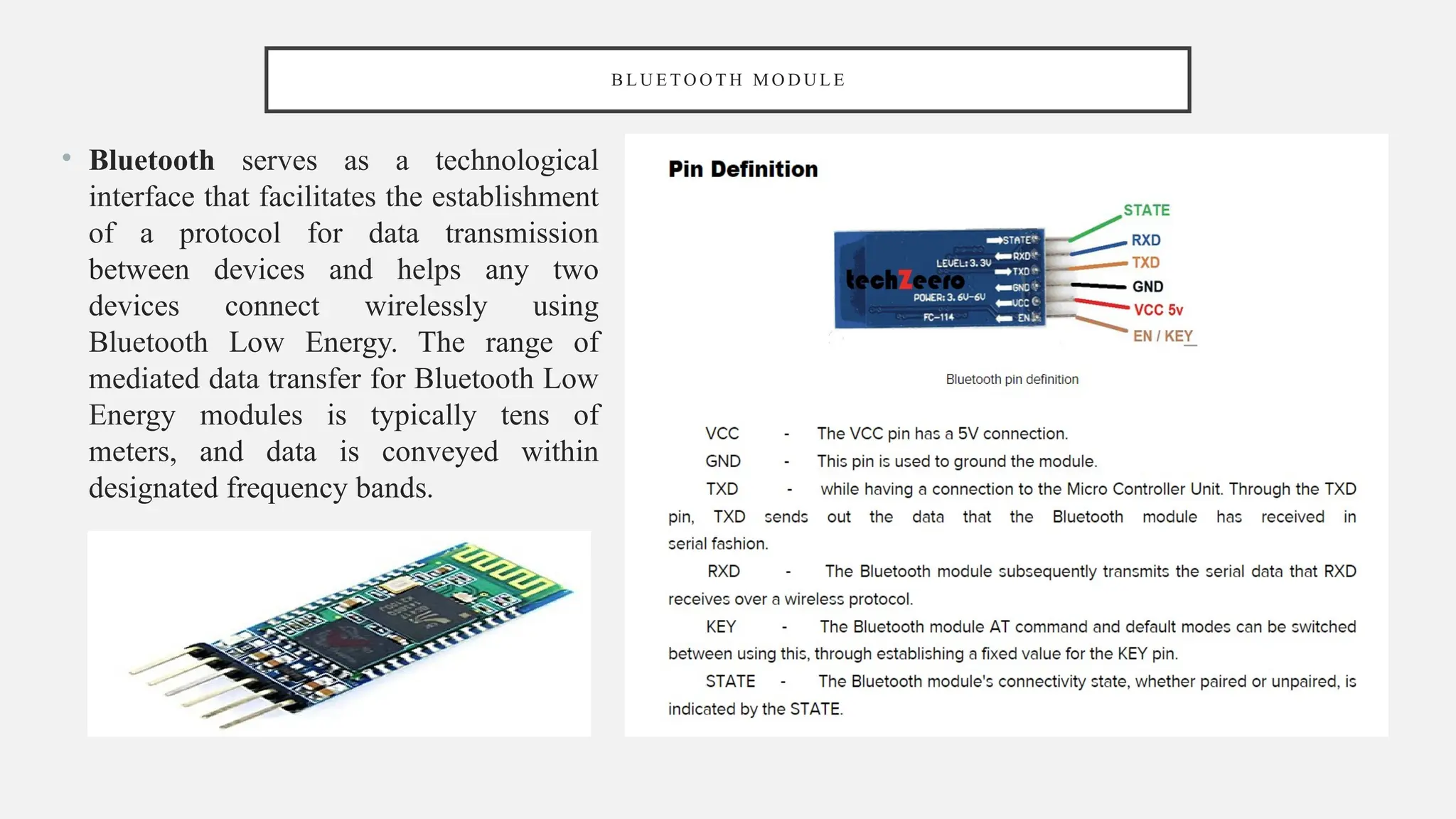 B L U E T O O T H M O D U L E
• Bluetooth serves as a technological
interface that facilitates the establishment
of a protocol for data transmission
between devices and helps any two
devices connect wirelessly using
Bluetooth Low Energy. The range of
mediated data transfer for Bluetooth Low
Energy modules is typically tens of
meters, and data is conveyed within
designated frequency bands.
 