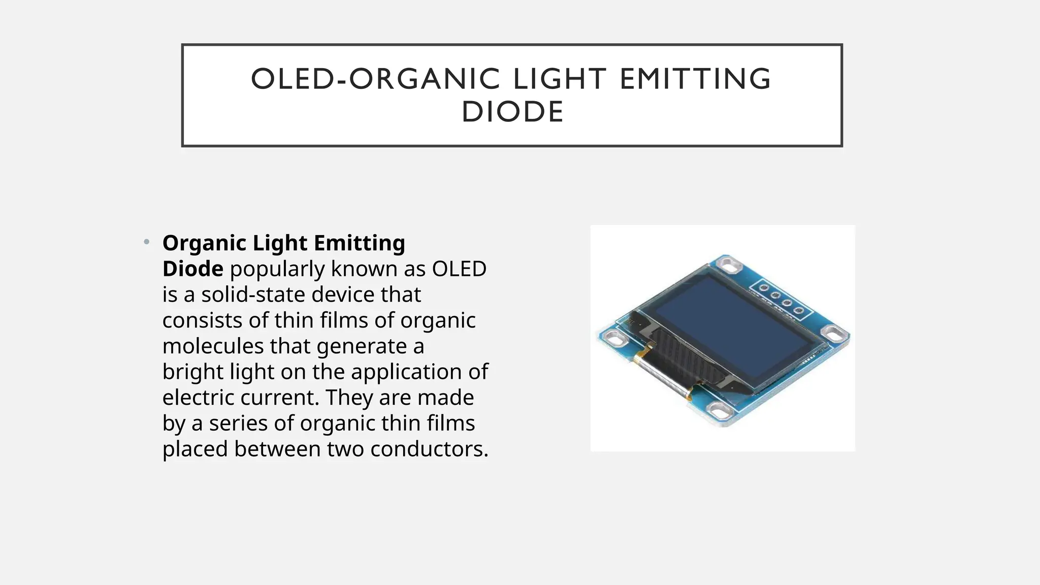OLED-ORGANIC LIGHT EMITTING
DIODE
• Organic Light Emitting
Diode popularly known as OLED
is a solid-state device that
consists of thin films of organic
molecules that generate a
bright light on the application of
electric current. They are made
by a series of organic thin films
placed between two conductors.
 