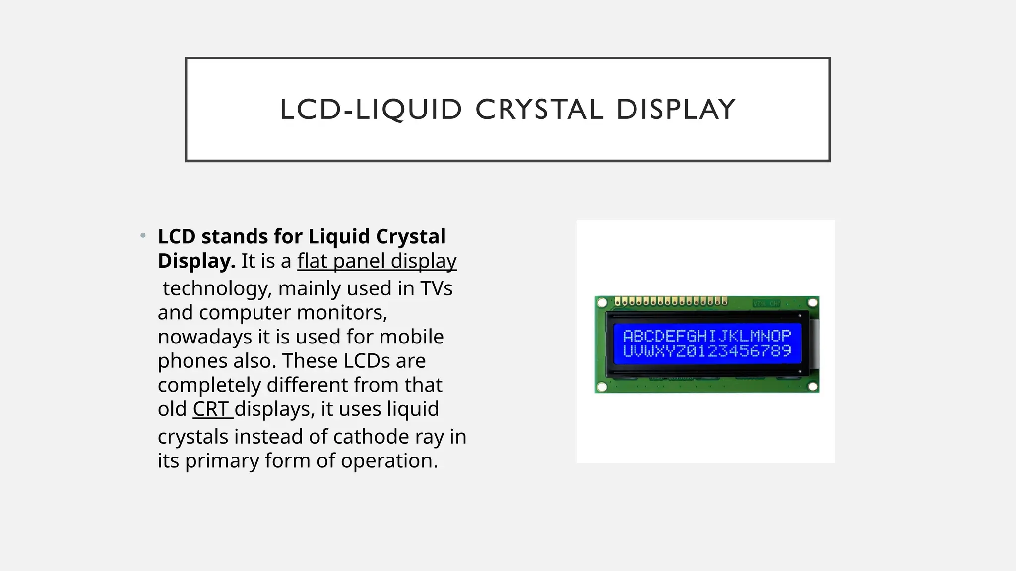 LCD-LIQUID CRYSTAL DISPLAY
• LCD stands for Liquid Crystal
Display. It is a flat panel display
technology, mainly used in TVs
and computer monitors,
nowadays it is used for mobile
phones also. These LCDs are
completely different from that
old CRT displays, it uses liquid
crystals instead of cathode ray in
its primary form of operation.
 