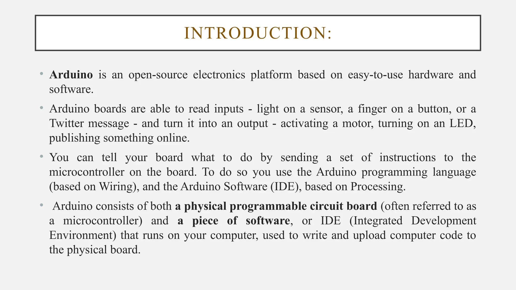 INTRODUCTION:
• Arduino is an open-source electronics platform based on easy-to-use hardware and
software.
• Arduino boards are able to read inputs - light on a sensor, a finger on a button, or a
Twitter message - and turn it into an output - activating a motor, turning on an LED,
publishing something online.
• You can tell your board what to do by sending a set of instructions to the
microcontroller on the board. To do so you use the Arduino programming language
(based on Wiring), and the Arduino Software (IDE), based on Processing.
• Arduino consists of both a physical programmable circuit board (often referred to as
a microcontroller) and a piece of software, or IDE (Integrated Development
Environment) that runs on your computer, used to write and upload computer code to
the physical board.
 