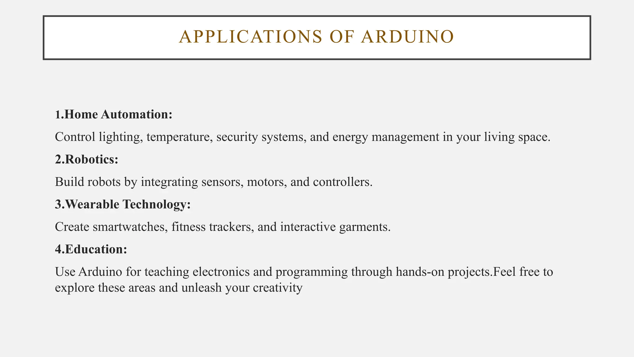 APPLICATIONS OF ARDUINO
1.Home Automation:
Control lighting, temperature, security systems, and energy management in your living space.
2.Robotics:
Build robots by integrating sensors, motors, and controllers.
3.Wearable Technology:
Create smartwatches, fitness trackers, and interactive garments.
4.Education:
Use Arduino for teaching electronics and programming through hands-on projects.Feel free to
explore these areas and unleash your creativity
 