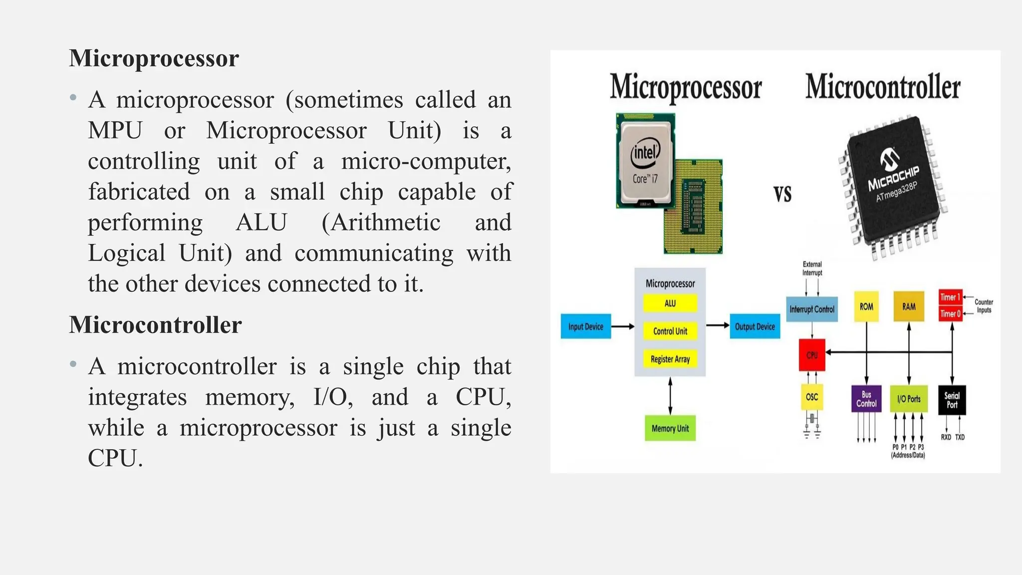 Microprocessor
• A microprocessor (sometimes called an
MPU or Microprocessor Unit) is a
controlling unit of a micro-computer,
fabricated on a small chip capable of
performing ALU (Arithmetic and
Logical Unit) and communicating with
the other devices connected to it.
Microcontroller
• A microcontroller is a single chip that
integrates memory, I/O, and a CPU,
while a microprocessor is just a single
CPU.
 