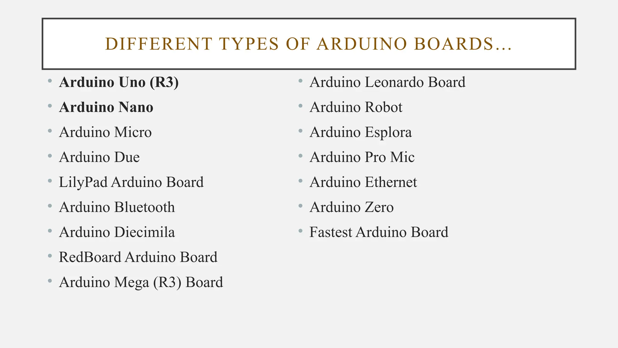 DIFFERENT TYPES OF ARDUINO BOARDS…
• Arduino Uno (R3)
• Arduino Nano
• Arduino Micro
• Arduino Due
• LilyPad Arduino Board
• Arduino Bluetooth
• Arduino Diecimila
• RedBoard Arduino Board
• Arduino Mega (R3) Board
• Arduino Leonardo Board
• Arduino Robot
• Arduino Esplora
• Arduino Pro Mic
• Arduino Ethernet
• Arduino Zero
• Fastest Arduino Board
 