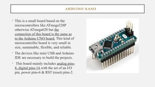 ARDUINO NANO
• This is a small board based on the
microcontrollers like ATmega328P
otherwise ATmega628 but the
connection of this board is the same as
to the Arduino UNO board. This kind of
microcontroller board is very small in
size, sustainable, flexible, and reliable.
• The devices like mini USB and Arduino
IDE are necessary to build the projects.
• This board mainly includes analog pins-
8, digital pins-14 with the set of an I/O
pin, power pins-6 & RST (reset) pins-2.
 