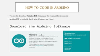 HOW TO CODE IN ARDUINO
• You need to download Arduino IDE (Integrated Development Environment).
• Arduino IDE is available for all Mac, Windows.and Linux.
 