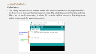 Arduino Coding Basics:
Coding Screen
• The coding screen is divided into two blocks. The setup is considered as the preparation block,
while the loop is considered as the execution block. The set of statements in the setup and loop
blocks are enclosed with the curly brackets. We can write multiple statements depending on the
coding requirements for a particular project.
 