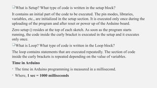 What is Setup? What type of code is written in the setup block?
It contains an initial part of the code to be executed. The pin modes, libraries,
variables, etc., are initialized in the setup section. It is executed only once during the
uploading of the program and after reset or power up of the Arduino board.
Zero setup () resides at the top of each sketch. As soon as the program starts
running, the code inside the curly bracket is executed in the setup and it executes
only once.
What is Loop? What type of code is written in the Loop block?
The loop contains statements that are executed repeatedly. The section of code
inside the curly brackets is repeated depending on the value of variables.
Time in Arduino
• The time in Arduino programming is measured in a millisecond.
• Where, 1 sec = 1000 milliseconds
 