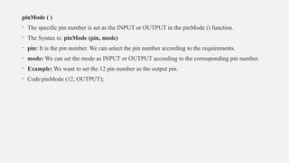 pinMode ( )
• The specific pin number is set as the INPUT or OUTPUT in the pinMode () function.
• The Syntax is: pinMode (pin, mode)
• pin: It is the pin number. We can select the pin number according to the requirements.
• mode: We can set the mode as INPUT or OUTPUT according to the corresponding pin number.
• Example: We want to set the 12 pin number as the output pin.
• Code:pinMode (12, OUTPUT);
 