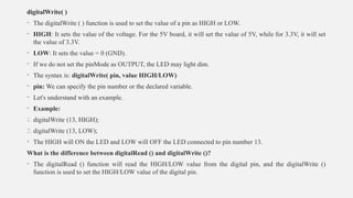 digitalWrite( )
• The digitalWrite ( ) function is used to set the value of a pin as HIGH or LOW.
• HIGH: It sets the value of the voltage. For the 5V board, it will set the value of 5V, while for 3.3V, it will set
the value of 3.3V.
• LOW: It sets the value = 0 (GND).
• If we do not set the pinMode as OUTPUT, the LED may light dim.
• The syntax is: digitalWrite( pin, value HIGH/LOW)
• pin: We can specify the pin number or the declared variable.
• Let's understand with an example.
• Example:
1. digitalWrite (13, HIGH);
2. digitalWrite (13, LOW);
• The HIGH will ON the LED and LOW will OFF the LED connected to pin number 13.
What is the difference between digitalRead () and digitalWrite ()?
• The digitalRead () function will read the HIGH/LOW value from the digital pin, and the digitalWrite ()
function is used to set the HIGH/LOW value of the digital pin.
 