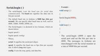 Serial.begin ( )
• The serial.begin( ) sets the baud rate for serial data
communication. The baud rate signifies the data rate in
bits per second.
• The default baud rate in Arduino is 9600 bps (bits per
second). We can specify other baud rates as well, such as
4800, 14400, 38400, 28800, etc.
• The Serial.begin( ) is declared in two formats, which are
shown below:
• begin( speed )
• begin( speed, config)
• Where,
• serial: It signifies the serial port object.
• speed: It signifies the baud rate or bps (bits per second)
rate. It allows long data types.
• config: It sets the stop, parity, and data bits.
• Example :
void setup ( )
{
Serial.begin(4800);
}
void loop ( )
{
}
• The serial.begin (4800 ) open the
serial port and set the bits per rate to
4800. The messages in Arduino are
interchanged with the serial monitor at
a rate of 4800 bits per second.
 