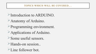 TOPICS WHICH WILL BE COVERED….
Introduction to ARDUINO.
Anatomy of Arduino.
Programming environment.
Applications of Arduino.
Some useful sensors.
Hands-on session..
Line follower bot.
 