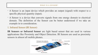 WHAT IS A SENSOR?
• A Sensor is an input device which provides an output (signal) with respect to a
specific physical quantity (input).
• A Sensor is a device that converts signals from one energy domain to electrical
domain. The definition of the Sensor can be better understood if we take an
example in to consideration.
1. Infrared Sensor (IR Sensor)
IR Sensors or Infrared Sensor are light based sensor that are used in various
applications like Proximity and Object Detection. IR Sensors are used as proximity
sensors in almost all mobile phones.
 