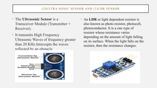 (2)ULTRA SONIC SENSOR AND (3)LDR SENSOR
• The Ultrasonic Sensor is a
Transceiver Module (Transmitter +
Receiver).
• It transmits High Frequency
Ultrasonic Waves of frequency greater
than 20 KHz.Intercepts the waves
reflected by an obstacle.
• An LDR or light dependent resistor is
also known as photo resistor, photocell,
photoconductor. It is a one type of
resistor whose resistance varies
depending on the amount of light falling
on its surface. When the light falls on the
resistor, then the resistance changes.
 