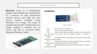 B L U E T O O T H M O D U L E
• Bluetooth serves as a technological
interface that facilitates the establishment
of a protocol for data transmission
between devices and helps any two
devices connect wirelessly using
Bluetooth Low Energy. The range of
mediated data transfer for Bluetooth Low
Energy modules is typically tens of
meters, and data is conveyed within
designated frequency bands.
 