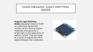 OLED-ORGANIC LIGHT EMITTING
DIODE
• Organic Light Emitting
Diode popularly known as OLED
is a solid-state device that
consists of thin films of organic
molecules that generate a
bright light on the application of
electric current. They are made
by a series of organic thin films
placed between two conductors.
 
