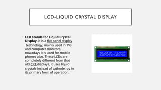 LCD-LIQUID CRYSTAL DISPLAY
• LCD stands for Liquid Crystal
Display. It is a flat panel display
technology, mainly used in TVs
and computer monitors,
nowadays it is used for mobile
phones also. These LCDs are
completely different from that
old CRT displays, it uses liquid
crystals instead of cathode ray in
its primary form of operation.
 