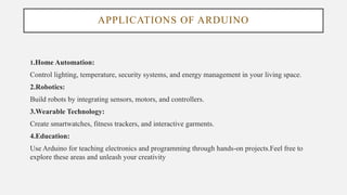 APPLICATIONS OF ARDUINO
1.Home Automation:
Control lighting, temperature, security systems, and energy management in your living space.
2.Robotics:
Build robots by integrating sensors, motors, and controllers.
3.Wearable Technology:
Create smartwatches, fitness trackers, and interactive garments.
4.Education:
Use Arduino for teaching electronics and programming through hands-on projects.Feel free to
explore these areas and unleash your creativity
 