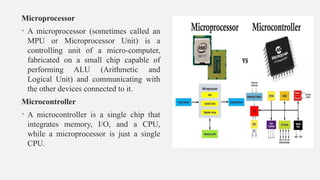 Microprocessor
• A microprocessor (sometimes called an
MPU or Microprocessor Unit) is a
controlling unit of a micro-computer,
fabricated on a small chip capable of
performing ALU (Arithmetic and
Logical Unit) and communicating with
the other devices connected to it.
Microcontroller
• A microcontroller is a single chip that
integrates memory, I/O, and a CPU,
while a microprocessor is just a single
CPU.
 