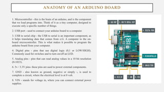 ANATOMY OF AN ARDUINO BOARD
1. Microcontroller - this is the brain of an arduino, and is the component
that we load programs into. Think of it as a tiny computer, designed to
execute only a specific number of things.
2. USB port - used to connect your arduino board to a computer.
3. USB to serial chip - the USB to serial is an important component, as
it helps translating data that comes from e.G. A computer to the on-
board microcontroller. This is what makes it possible to program the
arduino board from your computer.
4. Digital pins - pins that use digital logic (0,1 or LOW/HIGH).
Commonly used for switches and to turn on/off an LED.
5. Analog pins - pins that can read analog values in a 10 bit resolution
(0-1023).
6. 5v / 3.3V pins- these pins are used to power external components.
7. GND - also known as ground, negative or simply -, is used to
complete a circuit, where the electrical level is at 0 volt.
8. VIN - stands for voltage in, where you can connect external power
supplies.
 