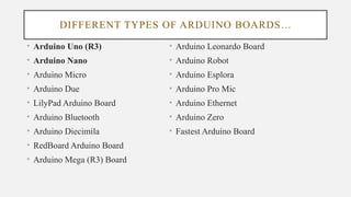 DIFFERENT TYPES OF ARDUINO BOARDS…
• Arduino Uno (R3)
• Arduino Nano
• Arduino Micro
• Arduino Due
• LilyPad Arduino Board
• Arduino Bluetooth
• Arduino Diecimila
• RedBoard Arduino Board
• Arduino Mega (R3) Board
• Arduino Leonardo Board
• Arduino Robot
• Arduino Esplora
• Arduino Pro Mic
• Arduino Ethernet
• Arduino Zero
• Fastest Arduino Board
 