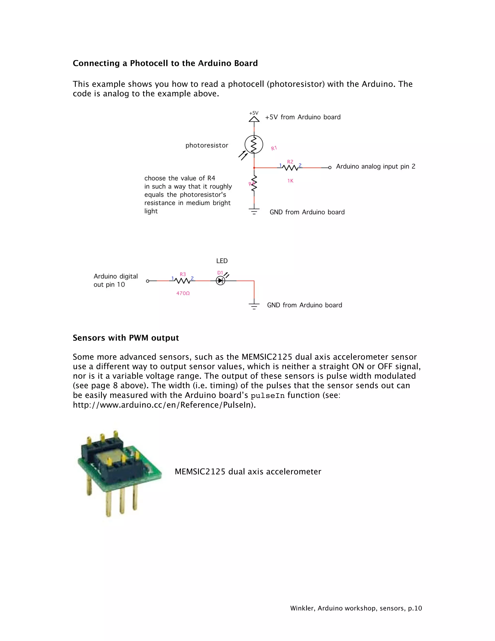Winkler, Arduino workshop, sensors, p.10 Connecting a Photocell to the Arduino Board This example shows you how to read a photocell (photoresistor) with the Arduino. The code is analog to the example above. Sensors with PWM output Some more advanced sensors, such as the MEMSIC2125 dual axis accelerometer sensor use a different way to output sensor values, which is neither a straight ON or OFF signal, nor is it a variable voltage range. The output of these sensors is pulse width modulated (see page 8 above). The width (i.e. timing) of the pulses that the sensor sends out can be easily measured with the Arduino board’s pulseIn function (see: http://www.arduino.cc/en/Reference/PulseIn). MEMSIC2125 dual axis accelerometer 