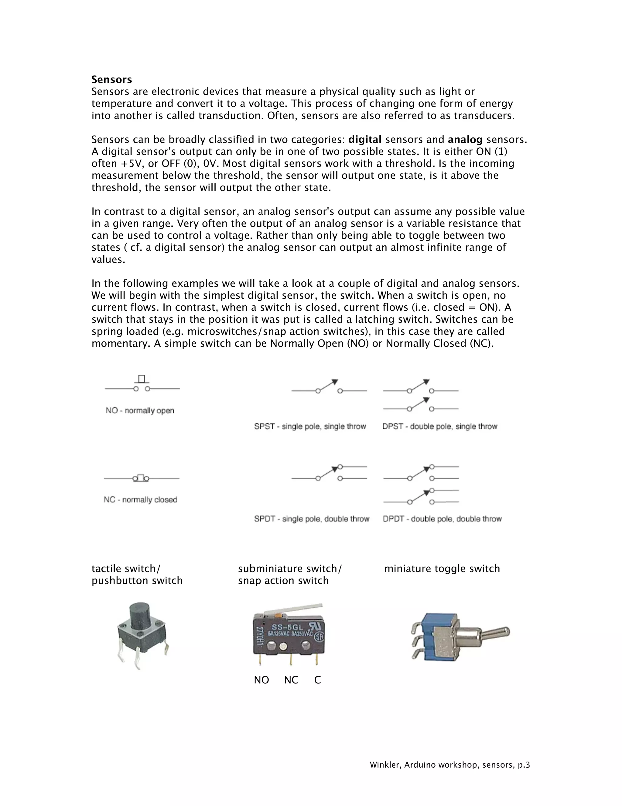 Winkler, Arduino workshop, sensors, p.3 Sensors Sensors are electronic devices that measure a physical quality such as light or temperature and convert it to a voltage. This process of changing one form of energy into another is called transduction. Often, sensors are also referred to as transducers. Sensors can be broadly classified in two categories: digital sensors and analog sensors. A digital sensor's output can only be in one of two possible states. It is either ON (1) often +5V, or OFF (0), 0V. Most digital sensors work with a threshold. Is the incoming measurement below the threshold, the sensor will output one state, is it above the threshold, the sensor will output the other state. In contrast to a digital sensor, an analog sensor's output can assume any possible value in a given range. Very often the output of an analog sensor is a variable resistance that can be used to control a voltage. Rather than only being able to toggle between two states ( cf. a digital sensor) the analog sensor can output an almost infinite range of values. In the following examples we will take a look at a couple of digital and analog sensors. We will begin with the simplest digital sensor, the switch. When a switch is open, no current flows. In contrast, when a switch is closed, current flows (i.e. closed = ON). A switch that stays in the position it was put is called a latching switch. Switches can be spring loaded (e.g. microswitches/snap action switches), in this case they are called momentary. A simple switch can be Normally Open (NO) or Normally Closed (NC). tactile switch/ subminiature switch/ miniature toggle switch pushbutton switch snap action switch NO NC C 