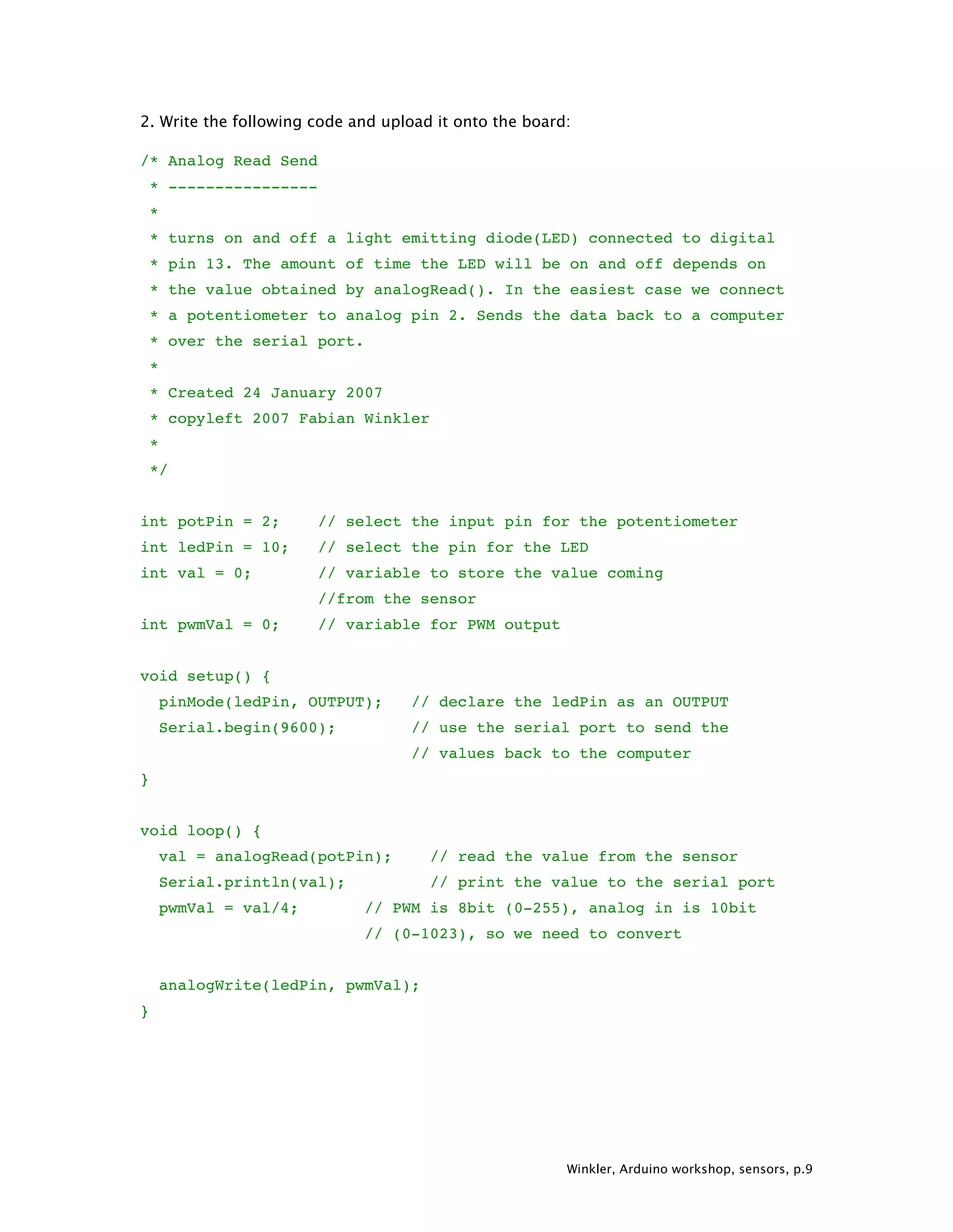 Winkler, Arduino workshop, sensors, p.9 2. Write the following code and upload it onto the board: /* Analog Read Send * ---------------- * * turns on and off a light emitting diode(LED) connected to digital * pin 13. The amount of time the LED will be on and off depends on * the value obtained by analogRead(). In the easiest case we connect * a potentiometer to analog pin 2. Sends the data back to a computer * over the serial port. * * Created 24 January 2007 * copyleft 2007 Fabian Winkler * */ int potPin = 2; // select the input pin for the potentiometer int ledPin = 10; // select the pin for the LED int val = 0; // variable to store the value coming //from the sensor int pwmVal = 0; // variable for PWM output void setup() { pinMode(ledPin, OUTPUT); // declare the ledPin as an OUTPUT Serial.begin(9600); // use the serial port to send the // values back to the computer } void loop() { val = analogRead(potPin); // read the value from the sensor Serial.println(val); // print the value to the serial port pwmVal = val/4; // PWM is 8bit (0-255), analog in is 10bit // (0-1023), so we need to convert analogWrite(ledPin, pwmVal); } 